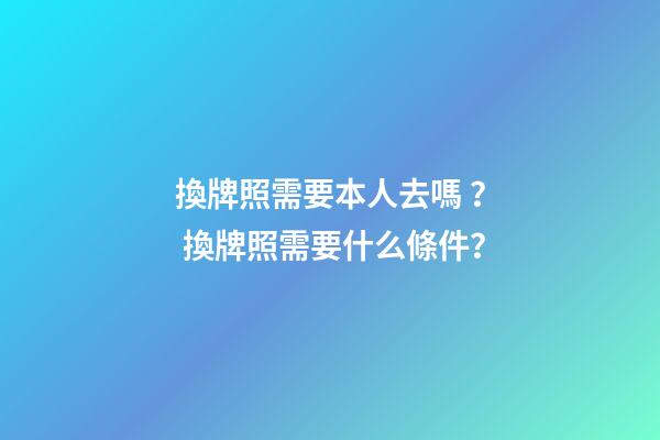 換牌照需要本人去嗎？ 換牌照需要什么條件？